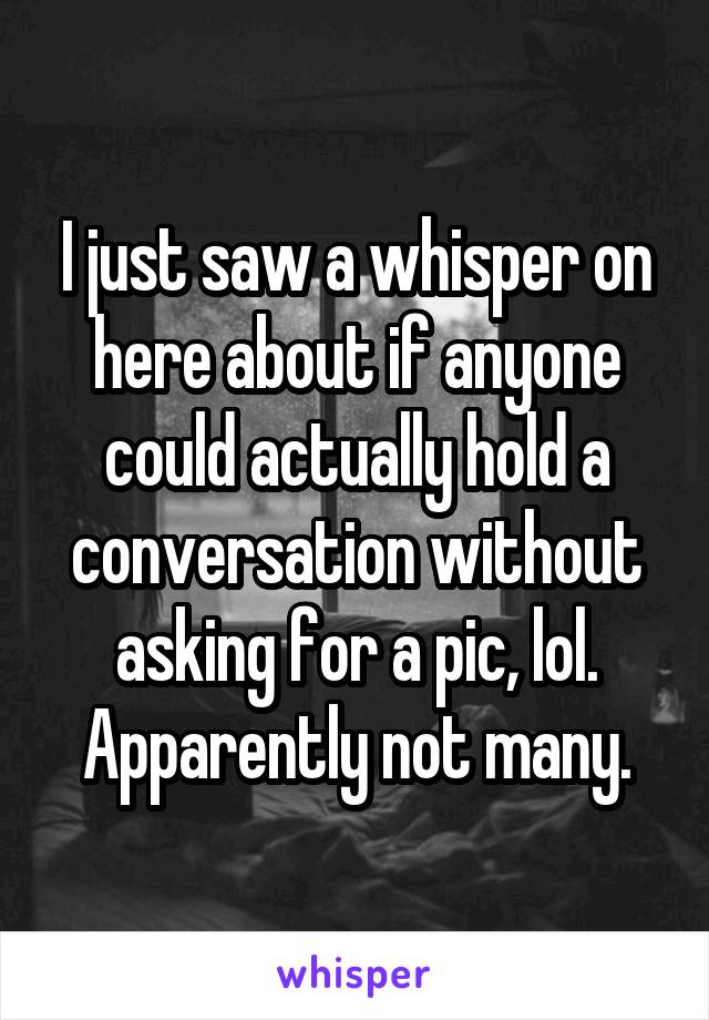 I just saw a whisper on here about if anyone could actually hold a conversation without asking for a pic, lol.
Apparently not many.