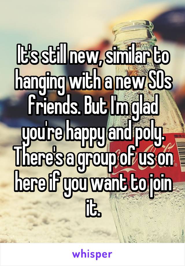 It's still new, similar to hanging with a new SOs friends. But I'm glad you're happy and poly. There's a group of us on here if you want to join it.