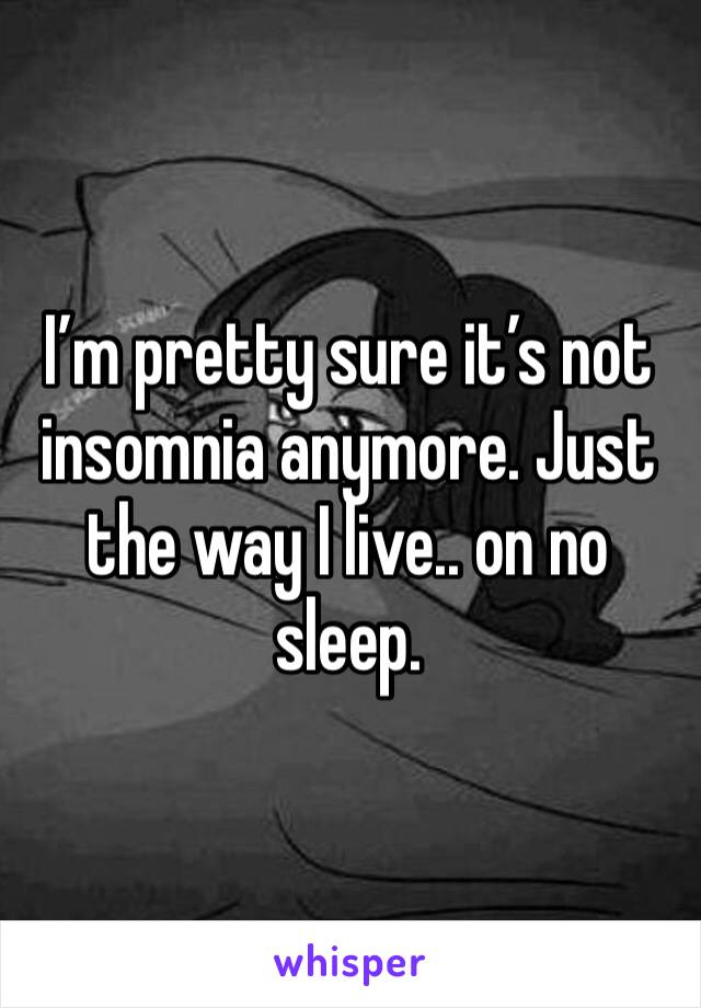 I’m pretty sure it’s not insomnia anymore. Just the way I live.. on no sleep. 