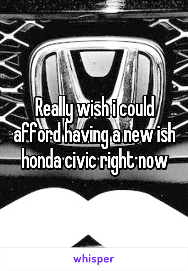 Really wish i could afford having a new ish honda civic right now