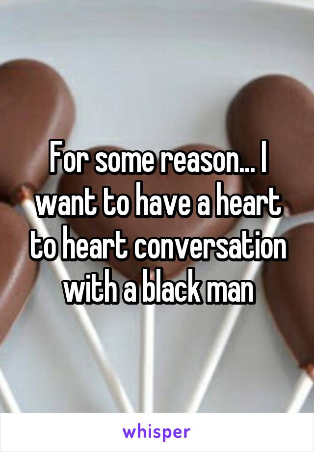 For some reason... I want to have a heart to heart conversation with a black man