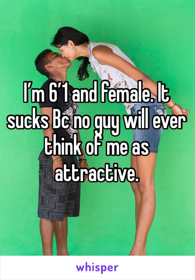 I’m 6’1 and female. It sucks Bc no guy will ever think of me as attractive.