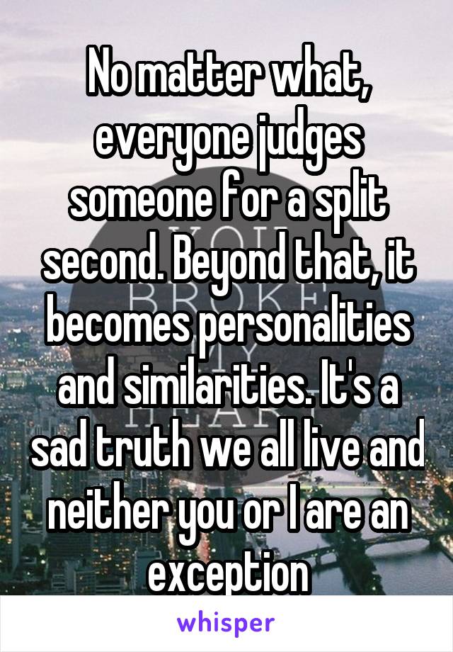 No matter what, everyone judges someone for a split second. Beyond that, it becomes personalities and similarities. It's a sad truth we all live and neither you or I are an exception