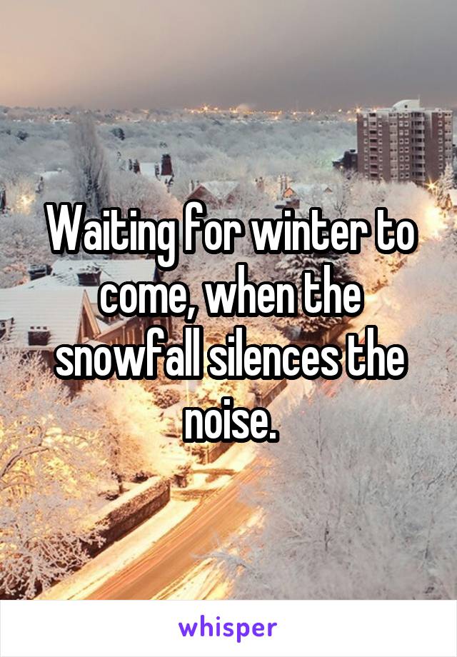 Waiting for winter to come, when the snowfall silences the noise.