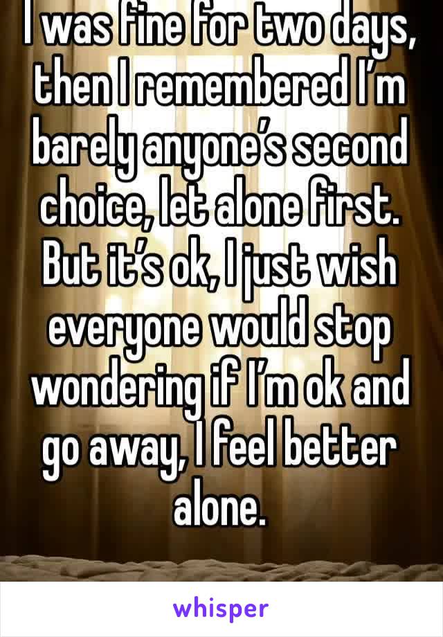 I was fine for two days, then I remembered I’m barely anyone’s second choice, let alone first. But it’s ok, I just wish everyone would stop wondering if I’m ok and go away, I feel better alone.