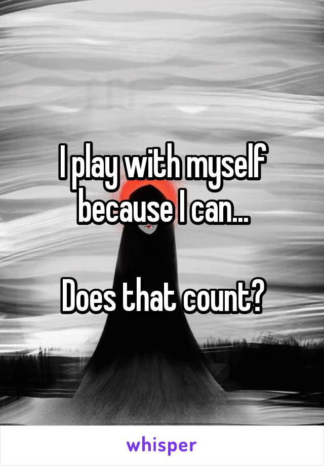 I play with myself because I can...

Does that count?