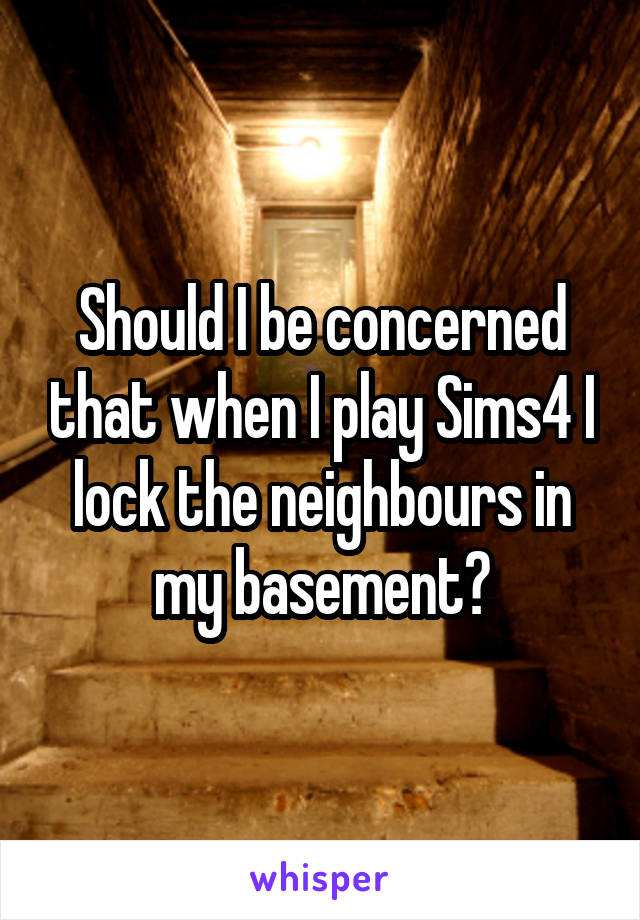Should I be concerned that when I play Sims4 I lock the neighbours in my basement?