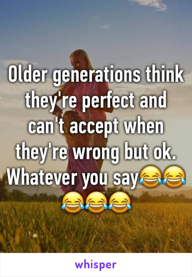 Older generations think they're perfect and can't accept when they're wrong but ok. Whatever you say😂😂😂😂😂