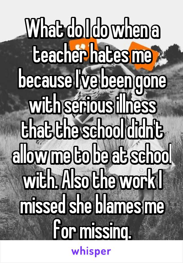 What do I do when a teacher hates me because I've been gone with serious illness that the school didn't allow me to be at school with. Also the work I missed she blames me for missing.