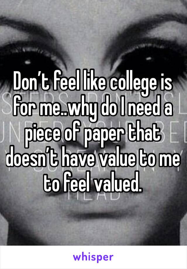 Don’t feel like college is for me..why do I need a piece of paper that doesn’t have value to me to feel valued. 