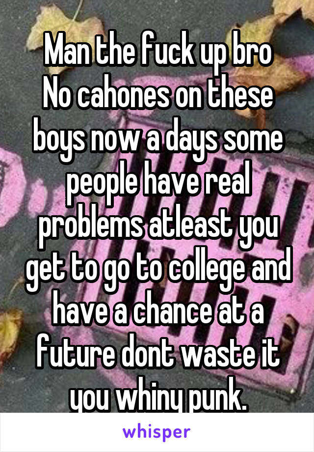 Man the fuck up bro
No cahones on these boys now a days some people have real problems atleast you get to go to college and have a chance at a future dont waste it you whiny punk.