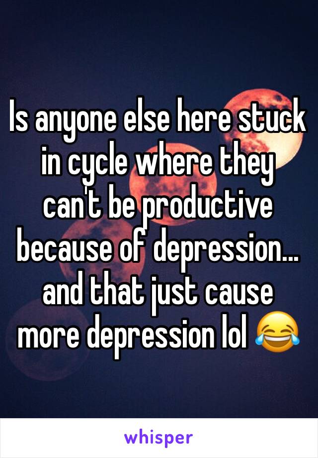 Is anyone else here stuck  in cycle where they can't be productive because of depression... and that just cause more depression lol 😂 