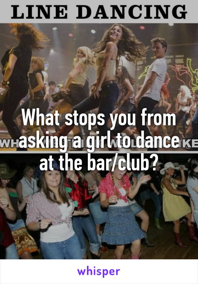 What stops you from asking a girl to dance at the bar/club?