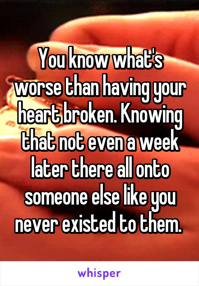 You know what's worse than having your heart broken. Knowing that not even a week later there all onto someone else like you never existed to them. 