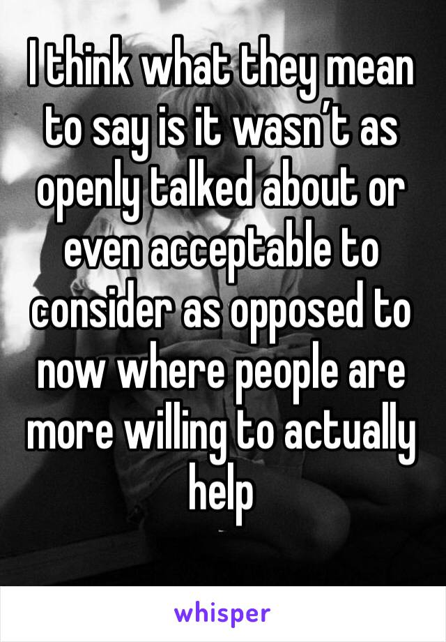 I think what they mean to say is it wasn’t as openly talked about or even acceptable to consider as opposed to now where people are more willing to actually help