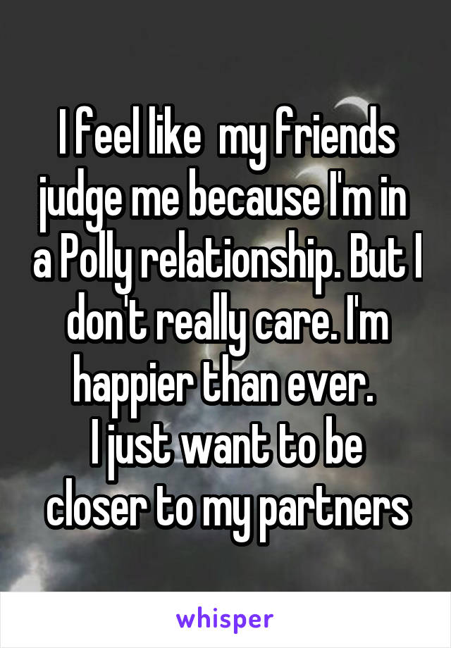 I feel like  my friends judge me because I'm in  a Polly relationship. But I don't really care. I'm happier than ever. 
I just want to be closer to my partners