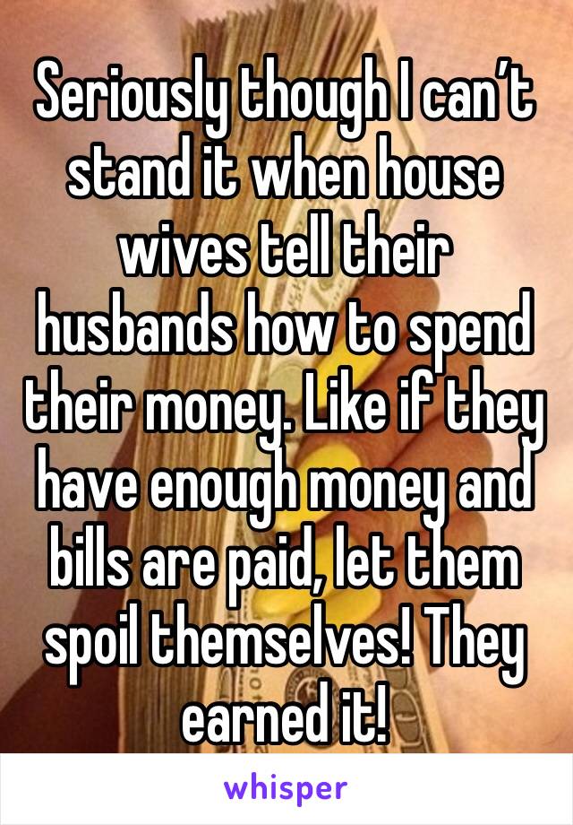 Seriously though I can’t stand it when house wives tell their husbands how to spend their money. Like if they have enough money and bills are paid, let them spoil themselves! They earned it!