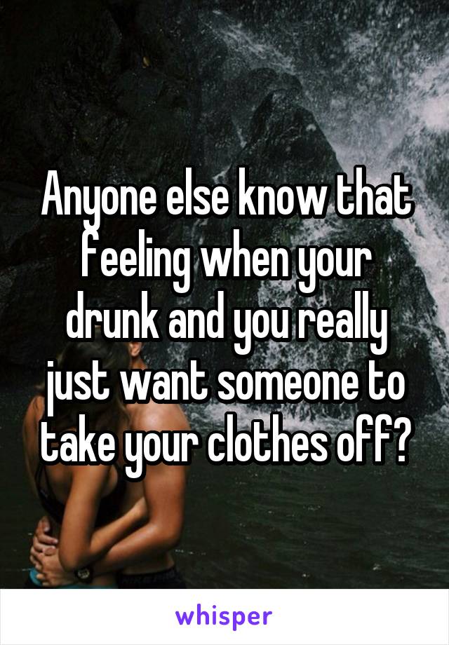 Anyone else know that feeling when your drunk and you really just want someone to take your clothes off?