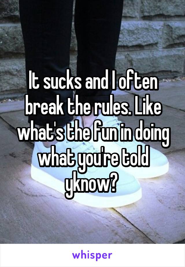 It sucks and I often break the rules. Like what's the fun in doing what you're told yknow? 
