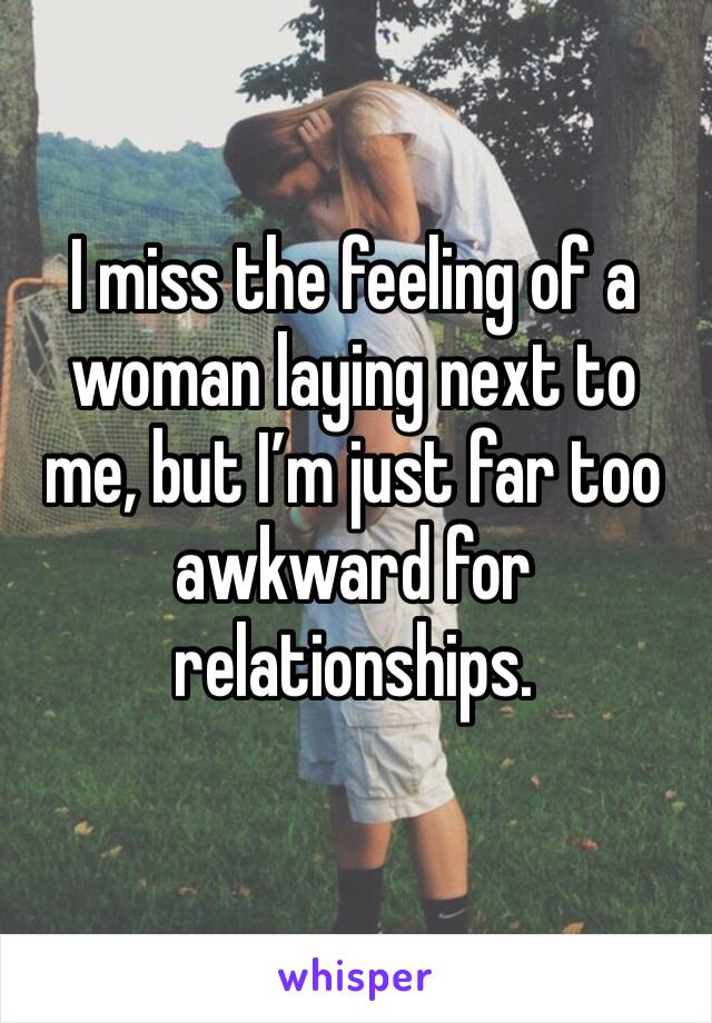 I miss the feeling of a woman laying next to me, but I’m just far too awkward for relationships.