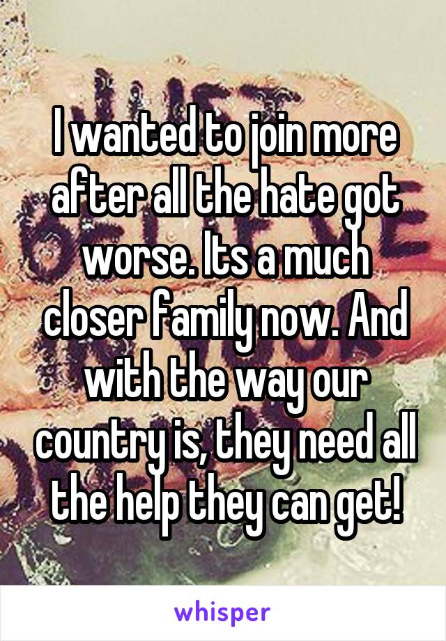 I wanted to join more after all the hate got worse. Its a much closer family now. And with the way our country is, they need all the help they can get!