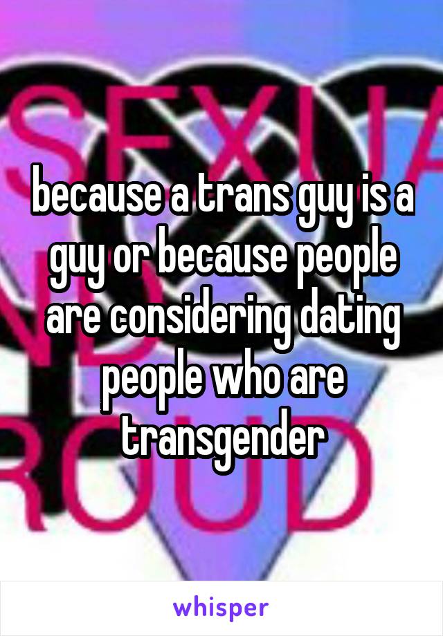 because a trans guy is a guy or because people are considering dating people who are transgender