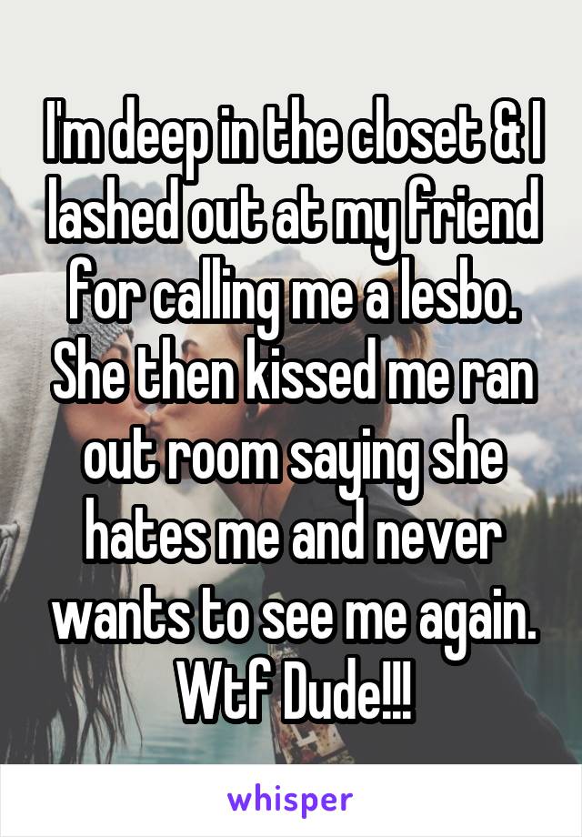 I'm deep in the closet & I lashed out at my friend for calling me a lesbo. She then kissed me ran out room saying she hates me and never wants to see me again. Wtf Dude!!!