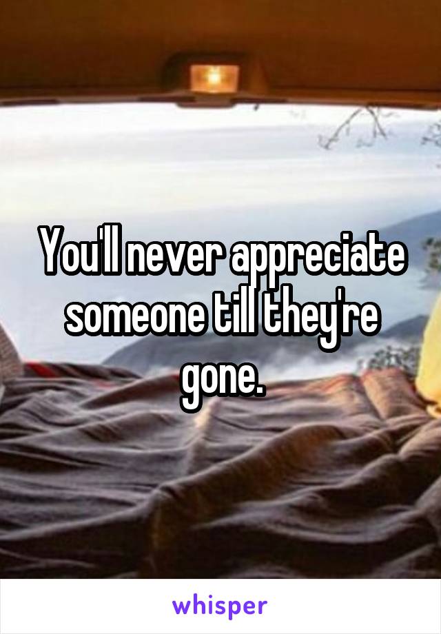 You'll never appreciate someone till they're gone.