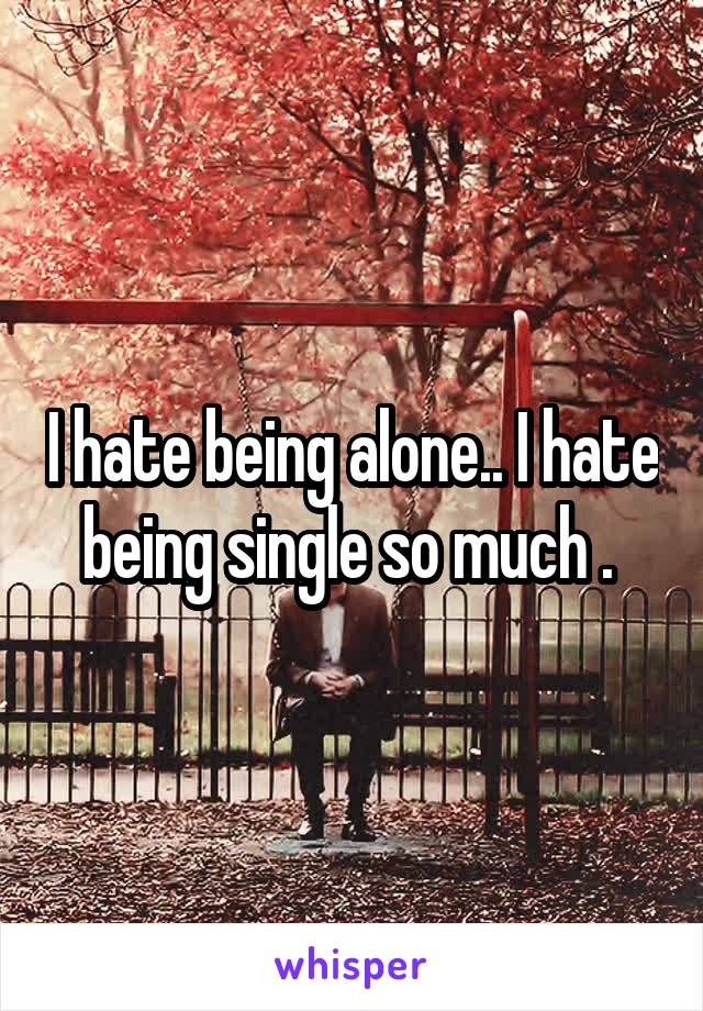 I hate being alone.. I hate being single so much . 
