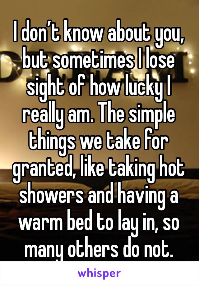I don’t know about you, but sometimes I lose sight of how lucky I really am. The simple things we take for granted, like taking hot showers and having a warm bed to lay in, so many others do not.