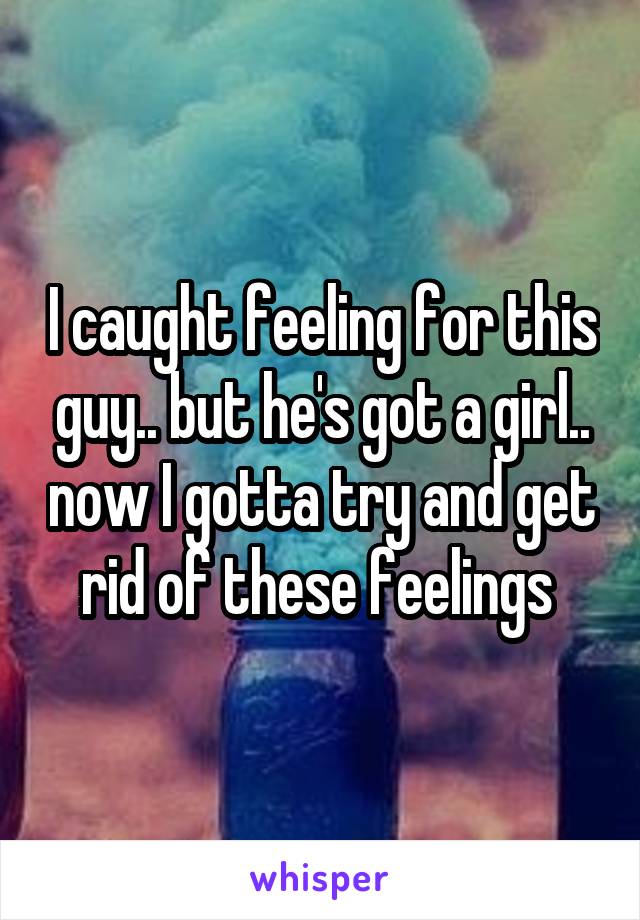I caught feeling for this guy.. but he's got a girl.. now I gotta try and get rid of these feelings 