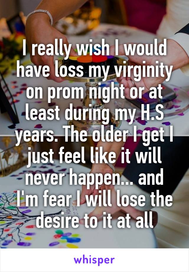 I really wish I would have loss my virginity on prom night or at least during my H.S years. The older I get I just feel like it will never happen... and I'm fear I will lose the desire to it at all