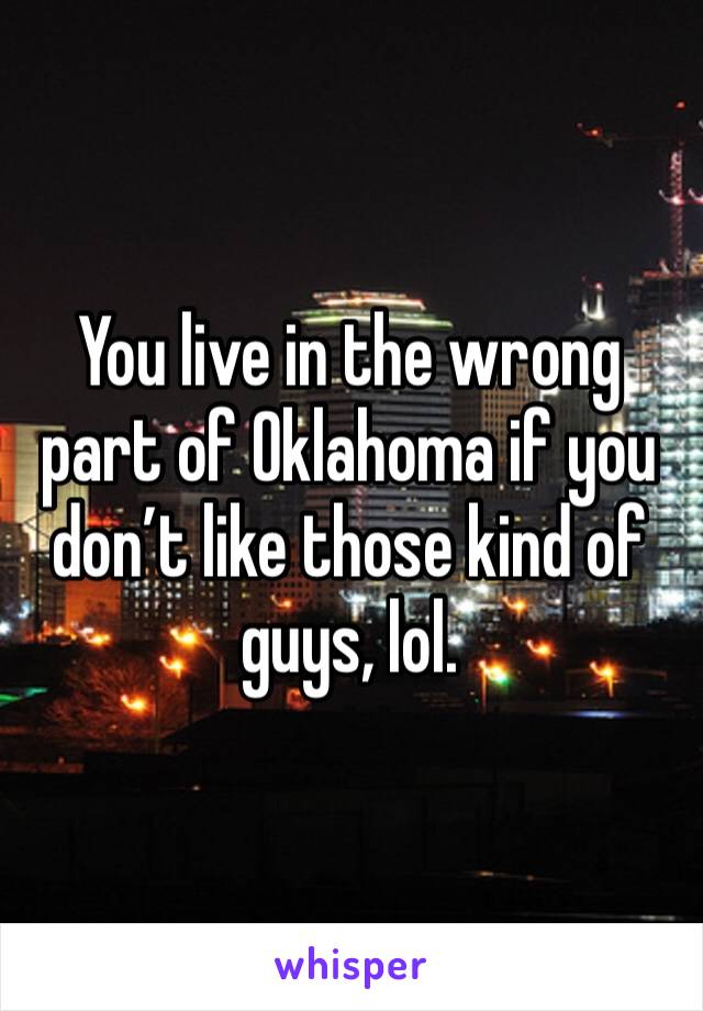 You live in the wrong part of Oklahoma if you don’t like those kind of guys, lol.