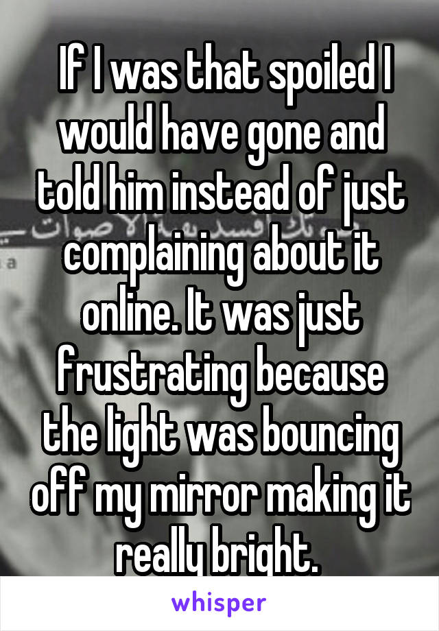  If I was that spoiled I would have gone and told him instead of just complaining about it online. It was just frustrating because the light was bouncing off my mirror making it really bright. 