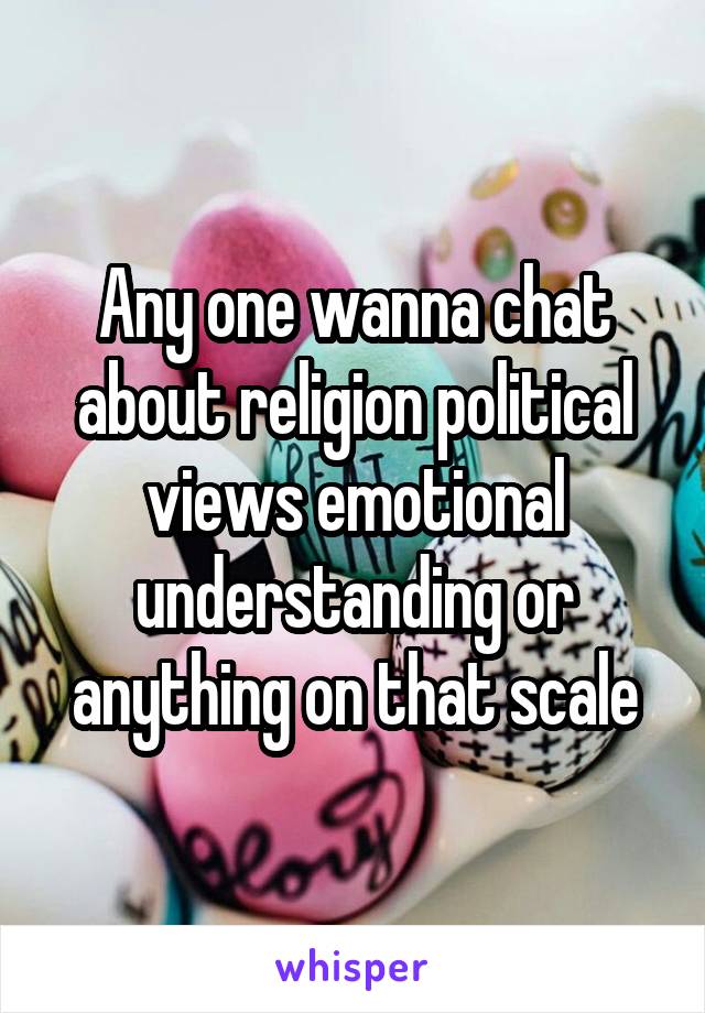 Any one wanna chat about religion political views emotional understanding or anything on that scale