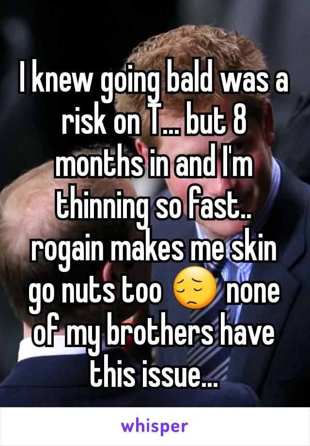 I knew going bald was a risk on T... but 8 months in and I'm thinning so fast.. rogain makes me skin go nuts too 😔 none of my brothers have this issue...