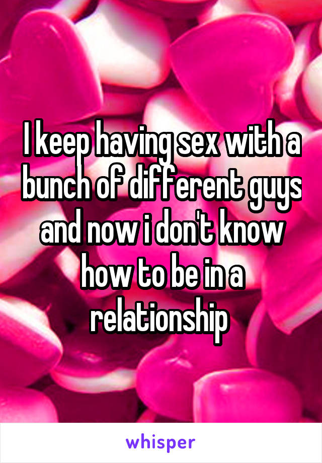 I keep having sex with a bunch of different guys and now i don't know how to be in a relationship 