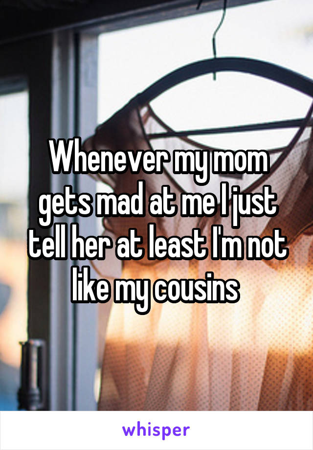 Whenever my mom gets mad at me I just tell her at least I'm not like my cousins 
