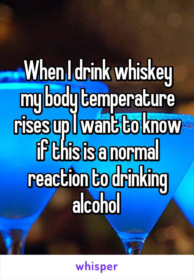 When I drink whiskey my body temperature rises up I want to know if this is a normal reaction to drinking alcohol 