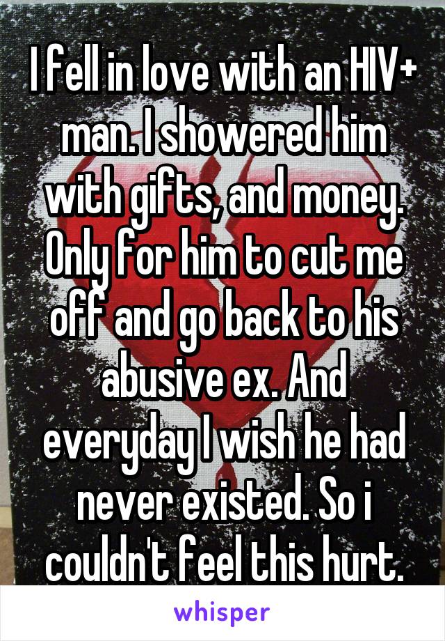 I fell in love with an HIV+ man. I showered him with gifts, and money. Only for him to cut me off and go back to his abusive ex. And everyday I wish he had never existed. So i couldn't feel this hurt.