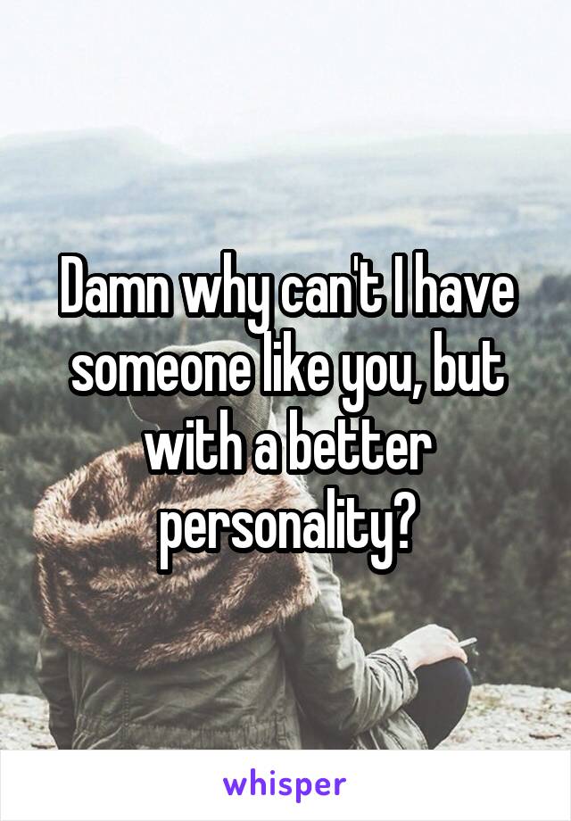 Damn why can't I have someone like you, but with a better personality?