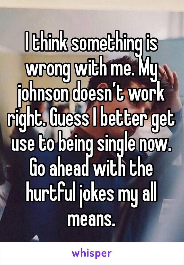 I think something is wrong with me. My johnson doesn’t work right. Guess I better get use to being single now. 
Go ahead with the hurtful jokes my all means. 