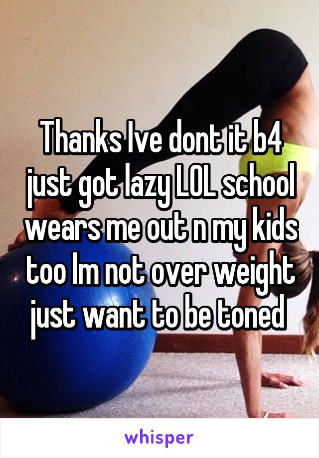Thanks Ive dont it b4 just got lazy LOL school wears me out n my kids too Im not over weight just want to be toned 