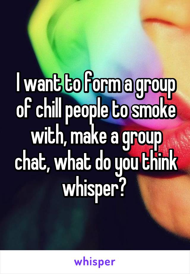 I want to form a group of chill people to smoke with, make a group chat, what do you think whisper? 