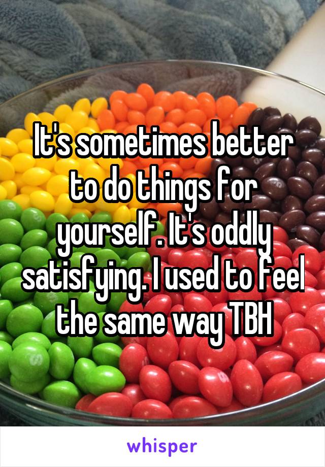 It's sometimes better to do things for yourself. It's oddly satisfying. I used to feel the same way TBH