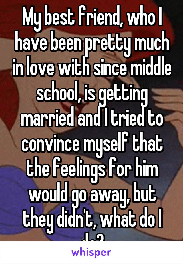 My best friend, who I have been pretty much in love with since middle school, is getting married and I tried to convince myself that the feelings for him would go away, but they didn't, what do I do?