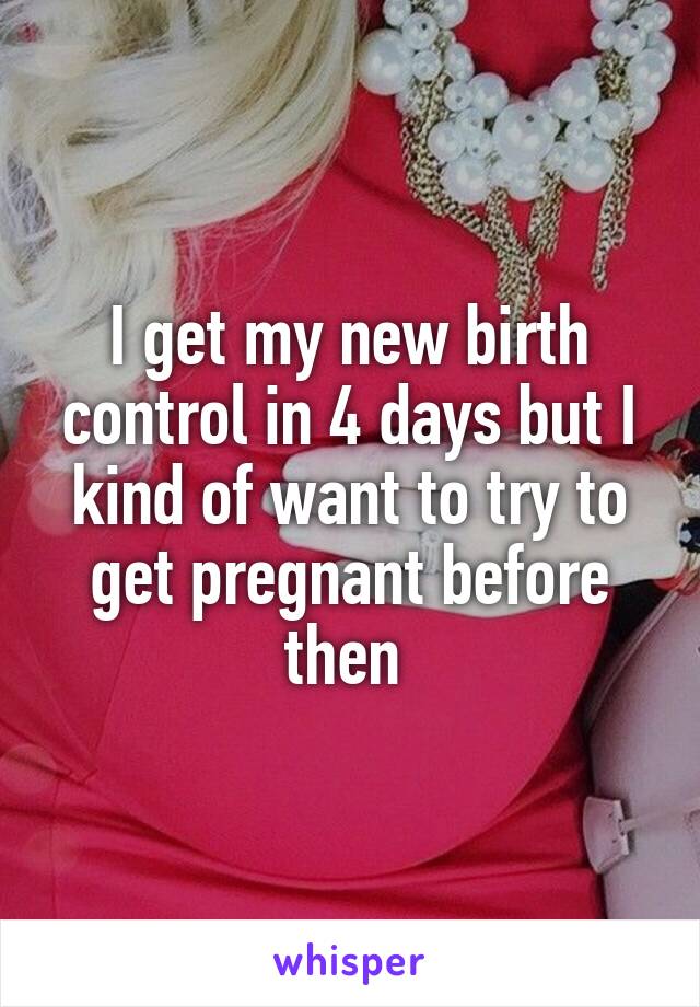 I get my new birth control in 4 days but I kind of want to try to get pregnant before then 
