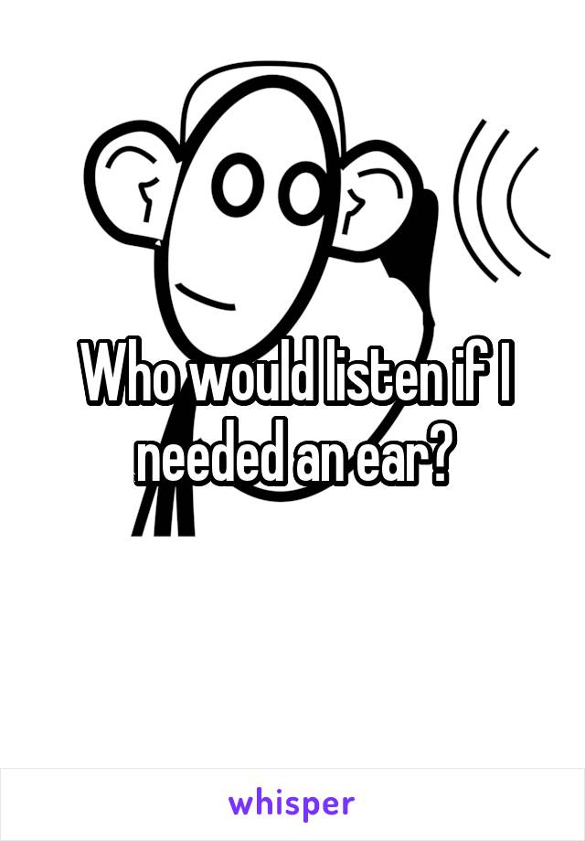 Who would listen if I needed an ear?