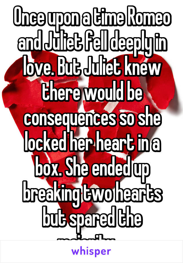 Once upon a time Romeo and Juliet fell deeply in love. But Juliet knew there would be consequences so she locked her heart in a box. She ended up breaking two hearts but spared the majority... 