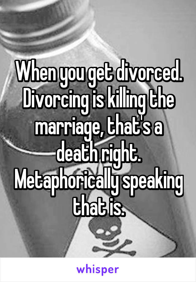 When you get divorced. Divorcing is killing the marriage, that's a death right. Metaphorically speaking that is.